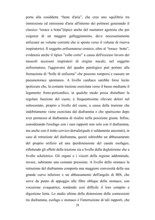 28
porta alla cosiddetta “fame d'aria”, che crea uno squilibrio tra
immissione ed emissione d'aria all'interno dei polmoni generando il
classico “torace a botte”(tipico anche del nuotatore agonista che per
esigenze di un maggior galleggiamento, deve necessariamente
utilizzare un volume corrente che si sposta verso il volume di riserva
inspiratorio). Il soggetto enfisematoso cronico, oltre al “torace botte”,
evidenzia anche il tipico ”collo corto” a causa dell'eccesso lavoro dei
muscoli accessori inspiratori di origine nucale; nel soggetto
enfisematoso, l'aggravarsi del quadro patologico può portare alla
formazione di “bolle di enfisema” che possono rompersi e causare un
pneumotorace spontaneo. A livello cardiaco sarebbe forse lecito
ipotizzare che, la costante trazione esercitata verso il basso mediante il
legamento freno-pericardico, in qualche modo possa disturbare la
regolare funzione del cuore; è frequentissimo rilevare dolori nel
sottocostato, proprio a livello del cuore, a causa della trazione che
indebitamente viene esercitata dal diaframma e che spariscono dopo
aver permesso al diaframma di risalire nella posizione giusta. Infine,
considerando l'esofago con i suoi rapporti non solo con il diaframma,
ma anche con il tratto cervico-dorsale(quale è saldamente ancorato), in
caso di retrazione del diaframma, questi subirebbe un abbassamento
del proprio orifizio ed una iperdistensione del canale esofageo,
riflettendo gli effetti della trazione sia a livello della deglutizione che a
livello scheletrico. Gli organi e i visceri della regione addominale,
invece, subiranno una costante pressione. A livello dello stomaco la
retrazione del diaframma comporta una maggiore convessità della sua
grande curva inferiore e un abbassamento dell'angolo di HIS, che
serve da punto di appoggio alle fibre oblique dello stomaco, con
vocazione evaquatrice, rendendo così difficile il loro compito e
digestione lenta. Lo stadio ultimo della distensione delle connessioni
tra diaframma, esofago e stomaco è l'interruzione di tali rapporti, che
 