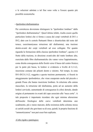 30
e le soluzioni adottate a tal fine sono volte a l'essere quanto più
possibile economiche.
- Iperlordosi diaframmatica
Per correttezza dovremmo distinguere la “iperlordosi lombare” dalla
“iperlordosi diaframmatica”. Quest’ultima infatti, risulta essere quella
particolare lordosi che si forma a causa dei corpi vertebrali di D11 e
D12, dato con le costole fluttuanti libere e disarticolate dal resto del
torace, esercitano(causa retrazione del diaframma), una trazione
dentro-avanti dei corpi vertebrali ad esse collegate. Per quanto
riguarda la formazione della classica iperlordosi lombare”, questa è il
frutto della trazione, in direzione avanti-alto del tratto lombare alto,
esercitata dalle fibre diaframmatiche che vanno verso l'appiattimento,
come diretta conseguenza della fissità verso il basso del centro frenico;
per la parte più bassa, la lordosi si evidenzia a livello di L1-L2,
inserzione comune dei pilastri destro e sinistro. Nel tempo, la zona
D11-D12-L1-L2, soggetta a questa trazione permanente, si fisserà in
atteggiamento iperlordotico, che viene esasperato anche dal piccolo e
grande Psoas che hanno inserzione lombare. In relazione alla catena
muscolare, la retrazione del diaframma, porta ad un aumento della
lordosi cervicale, aumentando di conseguenza la cifosi dorsale, dando
origine al portamento in avanti del capo associato alla “nuca corta”. A
tale proposito è importante ricordare che ogni minima alterazione
dell'assetto fisiologico delle curve vertebrali determina uno
scadimento, più o meno marcato, della resistenza della colonna stessa
ai carichi assiali che gravitano su di essa, quindi, la propria funzione di
“ammortizzatore” non può esser ben esplicata.
-Collo rigido e patologico:
 