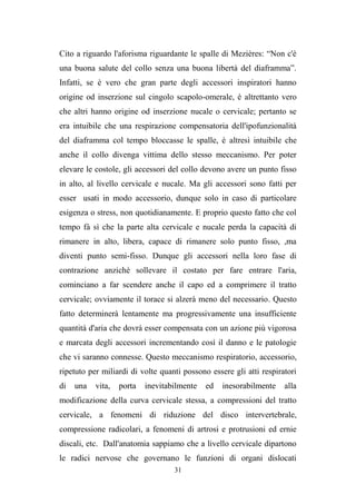 31
Cito a riguardo l'aforisma riguardante le spalle di Mezières: “Non c'è
una buona salute del collo senza una buona libertà del diaframma”.
Infatti, se è vero che gran parte degli accessori inspiratori hanno
origine od inserzione sul cingolo scapolo-omerale, è altrettanto vero
che altri hanno origine od inserzione nucale o cervicale; pertanto se
era intuibile che una respirazione compensatoria dell'ipofunzionalità
del diaframma col tempo bloccasse le spalle, è altresì intuibile che
anche il collo divenga vittima dello stesso meccanismo. Per poter
elevare le costole, gli accessori del collo devono avere un punto fisso
in alto, al livello cervicale e nucale. Ma gli accessori sono fatti per
esser usati in modo accessorio, dunque solo in caso di particolare
esigenza o stress, non quotidianamente. E proprio questo fatto che col
tempo fà sì che la parte alta cervicale e nucale perda la capacità di
rimanere in alto, libera, capace di rimanere solo punto fisso, ,ma
diventi punto semi-fisso. Dunque gli accessori nella loro fase di
contrazione anzichè sollevare il costato per fare entrare l'aria,
cominciano a far scendere anche il capo ed a comprimere il tratto
cervicale; ovviamente il torace si alzerà meno del necessario. Questo
fatto determinerà lentamente ma progressivamente una insufficiente
quantità d'aria che dovrà esser compensata con un azione più vigorosa
e marcata degli accessori incrementando così il danno e le patologie
che vi saranno connesse. Questo meccanismo respiratorio, accessorio,
ripetuto per miliardi di volte quanti possono essere gli atti respiratori
di una vita, porta inevitabilmente ed inesorabilmente alla
modificazione della curva cervicale stessa, a compressioni del tratto
cervicale, a fenomeni di riduzione del disco intervertebrale,
compressione radicolari, a fenomeni di artrosi e protrusioni ed ernie
discali, etc. Dall'anatomia sappiamo che a livello cervicale dipartono
le radici nervose che governano le funzioni di organi dislocati
 