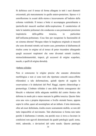 34
Si definisce così il torace di forma allargata in tutti i suoi diametri
orizzontali, più marcatamente in quello antero-posteriore. Spesso vi è
estroflessione in avanti dello sterno e incurvamento all’indietro della
colonna vertebrale. Il torace a botte si accompagna generalmente a
ipertrofia dei muscoli ausiliari della respirazione. È caratteristico di
tutte le malattie polmonari che conducono a una permanente posizione
inspiratoria della gabbia toracica, in particolare
dell’enfisema polmonare. Cosa fare per recuperare la funzionalità di
un sistema alterato? Bisogna ridare la lunghezza originale ai muscoli
che sono diventati retratti; nel nostro caso, permettere al diaframma di
risalire come in origine ed al torace di poter riscendere allungando
quegli accessori respiratori che sono diventati retratti (scaleni,
sternocleidomastoidei, trapezi, gli accessori di origine scapolare,
nucale, e quelli di origine dorsale).
-Imbuto xifoideo
Non si conoscono le origine precise che causano alterazione
morfologica e non ci sono testi che riportano concetti causa-effetto
riferendosi a tale deformazione, quindi riporto di seguito le
osservazione e le deduzioni del Prof. Raggi, esperto chinesiologo e
posturologo. L'imbuto xifoideo è una delle dirette conseguenze dei
blocchi o riduzioni della adeguata mobilità del centro frenico che
deforma in modo più o meno marcato la gabbia toracica. Questo fatto
crea una vera e propria depressione a livello sternale basso, appena
sopra lo xifon, quasi ad assomigliare ad un imbuto. L'aria interessata,
oltre ad esser deformata, risulta essere scarsamente mobile, se non del
tutto impassibile al movimento. Tale aberrazione si forma non tanto
perchè il diaframma è retratto, ma perchè esso si trova a lavorare in
condizioni non agevoli determinanti da quadri patologici quali: asma,
riniti, adenoide, e deviazioni del setto nasale. Queste patologie
 