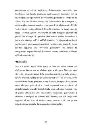 35
comportano un azione respiratoria diaframmatica imponente, non
fisiologica, che, benchè coadiuvata dagli accessori inspiratori non ha
la possibilità di esplicarsi in modo corretto, portando nel tempo ad un
azione di forze che determinano tale deformazione. Di conseguenza,
deformandosi la cassa toracica, ci saranno degli adattamenti a livello
vertebrale, in corrispondenza delle coste associate, ciò avverrà non in
modo schematizzabile, ovviamente ci sarà maggior disponibilità
perché ciò avvenga. Il ripristino spontaneo di questa disfunzione è
facile che avvenga nell'età dell'adolescenza. Per quanto riguarda gli
adulti, non ci sono recuperi spontanei, ma si possono avere dei buoni
risultati seguendo una procedura particolare che annulla la
componente responsabile del diaframma retratto e ripristina la libertà
delle vie respiratorie.
-Spalle rigide
Non c'è buona libertà delle spalle se non c'è buona libertà del
diaframma. Questo era un aforisma caro a Mezieres. Noto per aver
stravolto i principi classici della ginnastica correttiva e della chinesi-
terapia principalmente nelle affezioni ortopediche. Tale aforisma, dopo
quando detto finora, potrebbe essere di facile interpretazione; tenuto
conto che gran parte degli accessori inspiratori sono relazionati al
cingolo scapolo-omerale, è intuibile che se un individuo respira 24 ore
al giorno affidandosi alla muscolatura accessoria, quest’ultima è
chiamata a svolgere un compito non abituale, che col tempo sarà
soggetta ad uno stato di tensione molto marcato e di conseguenza
retrazioni muscolari che daranno coattazioni articolari.
 