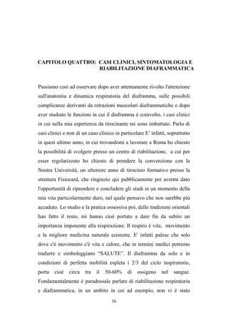 36
CAPITOLO QUATTRO: CASI CLINICI, SINTOMATOLOGIA E
RIABILITAZIONE DIAFRAMMATICA
Passiamo così ad osservare dopo aver attentamente rivolto l'attenzione
sull'anatomia e dinamica respiratoria del diaframma, sulle possibili
complicanze derivanti da retrazioni muscolari diaframmatiche e dopo
aver studiato le funzioni in cui il diaframma è coinvolto, i casi clinici
in cui nella mia esperienza da tirocinante mi sono imbattuto. Parlo di
casi clinici e non di un caso clinico in particolare E’ infatti, soprattutto
in quest ultimo anno, in cui trovandomi a lavorare a Roma ho chiesto
la possibilità di svolgere presso un centro di riabilitazione, a cui per
esser regolarizzato ho chiesto di prendere la convenzione con la
Nostra Università, un ulteriore anno di tirocinio formativo presso la
struttura Fisiocard, che ringrazio qui pubblicamente per avermi dato
l'opportunità di riprendere e concludere gli studi in un momento della
mia vita particolarmente duro, nel quale pensavo che non sarebbe più
accaduto. Lo studio e la pratica ossessiva poi, delle tradizioni orientali
han fatto il resto, mi hanno cioè portato a dare fin da subito un
importanza imponente alla respirazione. Il respiro è vita, movimento
e la migliore medicina naturale esistente. E' infatti palese che solo
dove c'è movimento c'è vita e calore, che in termini medici potremo
tradurre e simboleggiano “SALUTE”. Il diaframma da solo e in
condizioni di perfetta mobilità espleta i 2/3 del ciclo inspiratorio,
porta cioè circa tra il 50-60% di ossigeno nel sangue.
Fondamentalmente è paradossale parlare di riabilitazione respiratoria
e diaframmatica, in un ambito in cui ad esempio, non vi è stato
 
