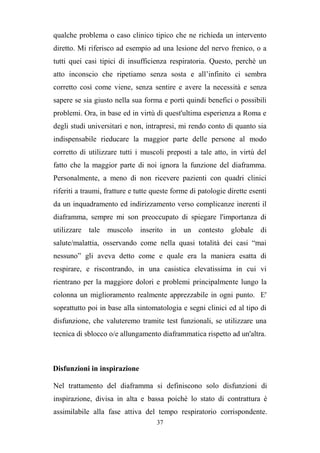 37
qualche problema o caso clinico tipico che ne richieda un intervento
diretto. Mi riferisco ad esempio ad una lesione del nervo frenico, o a
tutti quei casi tipici di insufficienza respiratoria. Questo, perchè un
atto inconscio che ripetiamo senza sosta e all’infinito ci sembra
corretto così come viene, senza sentire e avere la necessità e senza
sapere se sia giusto nella sua forma e porti quindi benefici o possibili
problemi. Ora, in base ed in virtù di quest'ultima esperienza a Roma e
degli studi universitari e non, intrapresi, mi rendo conto di quanto sia
indispensabile rieducare la maggior parte delle persone al modo
corretto di utilizzare tutti i muscoli preposti a tale atto, in virtù del
fatto che la maggior parte di noi ignora la funzione del diaframma.
Personalmente, a meno di non ricevere pazienti con quadri clinici
riferiti a traumi, fratture e tutte queste forme di patologie dirette esenti
da un inquadramento ed indirizzamento verso complicanze inerenti il
diaframma, sempre mi son preoccupato di spiegare l'importanza di
utilizzare tale muscolo inserito in un contesto globale di
salute/malattia, osservando come nella quasi totalità dei casi “mai
nessuno” gli aveva detto come e quale era la maniera esatta di
respirare, e riscontrando, in una casistica elevatissima in cui vi
rientrano per la maggiore dolori e problemi principalmente lungo la
colonna un miglioramento realmente apprezzabile in ogni punto. E'
soprattutto poi in base alla sintomatologia e segni clinici ed al tipo di
disfunzione, che valuteremo tramite test funzionali, se utilizzare una
tecnica di sblocco o/e allungamento diaframmatica rispetto ad un'altra.
Disfunzioni in inspirazione
Nel trattamento del diaframma si definiscono solo disfunzioni di
inspirazione, divisa in alta e bassa poichè lo stato di contrattura è
assimilabile alla fase attiva del tempo respiratorio corrispondente.
 
