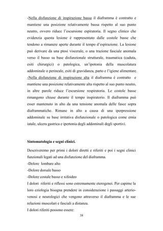 38
-Nella disfunzione di inspirazione bassa il diaframma è contratto e
mantiene una posizione relativamente bassa rispetto al suo punto
neutro, ovvero riduce l’escursione espiratoria. Il segno clinico che
evidenzia questa lesione è rappresentato dalle costole basse che
tendono a rimanere aperte durante il tempo d’espirazione. La lesione
può derivare da una ptosi viscerale, o una trazione fasciale anomala
verso il basso su base disfunzionale strutturale, traumatica (caduta,
esiti chirurgici) o patologica, un’ipotonia della muscolatura
addominale o perineale, esiti di gravidanza, parto e l’igiene alimentare.
-Nella disfunzione di inspirazione alta il diaframma è contratto e
mantiene una posizione relativamente alta rispetto al suo punto neutro,
in altre parole riduce l’escursione respiratoria. Le costole basse
rimangono chiuse durante il tempo inspiratorio. Il diaframma può
esser mantenuto in alto da una tensione anomala delle fasce sopra
diaframmatiche. Rimane in alto a causa di una iperpressione
addominale su base irritativa disfunzionale o patologica come ernia
iatale, ulcera gastrica e ipertonia degli addominali degli sportivi.
Sintomatologia e segni clinici.
Descriveremo per primi i dolori diretti e riferiti e poi i segni clinici
funzionali legati ad una disfunzione del diaframma.
-Dolore lombare alto
-Dolore dorsale basso
-Dolore costale basso e xifoideo
I dolori riferiti e riflessi sono estremamente eterogenei. Per capirne la
loro eziologia bisogna prendere in considerazione i passaggi arterio-
venosi e neurologici che vengono attraverso il diaframma e le sue
relazioni muscolari e fasciali a distanza.
I dolori riferiti possono essere:
 