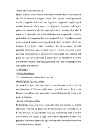 39
-dolori cervicali o toracici alti
Questi possono essere causati dall’interessamento delle catene fasciali
che dal diaframma si spingono verso l’alto (piano fasciale profondo
medio e superficiale). Parlo dei legamenti sospensori degli organi
sottodiaframmatici, della pleura con i legamenti sospensori della spice
polmonare (vertebro pleurici costo-pleurici e traverso-pleurici), il
cuore ed il pericardio con i rispettivi legamenti sospensori (vertebro-
pericardici e sterno pericardici superiori ed inferiori). La relazione può
essere anche di natura neurologica tramite il nervo frenico c3-c5 che
innerva il peritoneo epato-vescicolare. Lo stesso nervo talvolta
presenta anastomosi con il nervo vago e il nervo succlavio e può
generare sintomatologie a distanza che solitamente sono valutate dal
punto di vista osteo-articolare e neurologico. Le disfunzioni a livello
dello stretto toracico superiore, secondarie alla sfera viscerale possono
dare quadri clinici quali:
-Cervicalgie
-Cervicobrachialgie
Tra i sintomi indiretti ricordiamo ancora:
-Lombalgie di tipo meccanico
A causa delle inserzioni dei pilastri o emodinamico se si prende in
considerazione il decorso della vena cava inferiore e della vena
lombare ascendente che passa attraverso il diaframma la prima e lo
psoas la seconda.
-Edemi gonfiori parestesie
Il diaframma gioca un ruolo essenziale nella circolazione di ritorni
attraverso l’azione di pressione-decompressione che esercita sia a
livello toracico sia addominale. Una sua disfunzione crea a livello
dell’addome, del bacino e degli arti inferiori fenomeni di stasi con
presenza di edemi e parestesie agli arti inferiori e turbe emodinamiche
a livello del piccolo bacino.
 