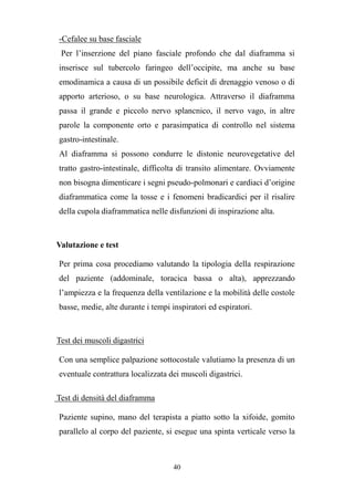 40
-Cefalee su base fasciale
Per l’inserzione del piano fasciale profondo che dal diaframma si
inserisce sul tubercolo faringeo dell’occipite, ma anche su base
emodinamica a causa di un possibile deficit di drenaggio venoso o di
apporto arterioso, o su base neurologica. Attraverso il diaframma
passa il grande e piccolo nervo splancnico, il nervo vago, in altre
parole la componente orto e parasimpatica di controllo nel sistema
gastro-intestinale.
Al diaframma si possono condurre le distonie neurovegetative del
tratto gastro-intestinale, difficolta di transito alimentare. Ovviamente
non bisogna dimenticare i segni pseudo-polmonari e cardiaci d’origine
diaframmatica come la tosse e i fenomeni bradicardici per il risalire
della cupola diaframmatica nelle disfunzioni di inspirazione alta.
Valutazione e test
Per prima cosa procediamo valutando la tipologia della respirazione
del paziente (addominale, toracica bassa o alta), apprezzando
l’ampiezza e la frequenza della ventilazione e la mobilità delle costole
basse, medie, alte durante i tempi inspiratori ed espiratori.
Test dei muscoli digastrici
Con una semplice palpazione sottocostale valutiamo la presenza di un
eventuale contrattura localizzata dei muscoli digastrici.
Test di densità del diaframma
Paziente supino, mano del terapista a piatto sotto la xifoide, gomito
parallelo al corpo del paziente, si esegue una spinta verticale verso la
 