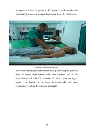 43
In seguito si inclina il gomito a 45° verso la faccia anteriore dei
pilastri del diaframma, testandone la densità (pilastri del diaframma).
Test pilastri del diaframma anteriore
Per valutare i pilastri posteriormente con il paziente supino possiamo
porre le nostre mani aperte sulla zona lombare, con le dita
bilateralmente a livello delle trasverse di L1-L4, e con una leggera
spinta verso l'avanti, se ne saggia la rigidità che può essere
segmentaria o globale del segmento analizzato.
 