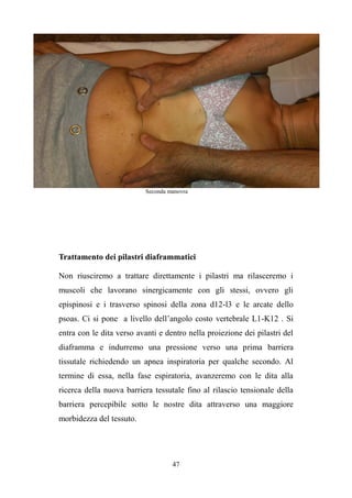 47
Seconda manovra
Trattamento dei pilastri diaframmatici
Non riusciremo a trattare direttamente i pilastri ma rilasceremo i
muscoli che lavorano sinergicamente con gli stessi, ovvero gli
epispinosi e i trasverso spinosi della zona d12-l3 e le arcate dello
psoas. Ci si pone a livello dell’angolo costo vertebrale L1-K12 . Si
entra con le dita verso avanti e dentro nella proiezione dei pilastri del
diaframma e indurremo una pressione verso una prima barriera
tissutale richiedendo un apnea inspiratoria per qualche secondo. Al
termine di essa, nella fase espiratoria, avanzeremo con le dita alla
ricerca della nuova barriera tessutale fino al rilascio tensionale della
barriera percepibile sotto le nostre dita attraverso una maggiore
morbidezza del tessuto.
 