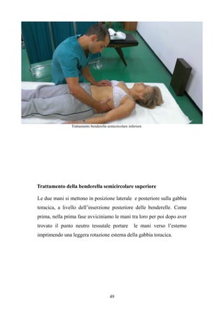 49
Trattamento benderella semicircolare inferiore
Trattamento della benderella semicircolare superiore
Le due mani si mettono in posizione laterale e posteriore sulla gabbia
toracica, a livello dell’inserzione posteriore delle benderelle. Come
prima, nella prima fase avviciniamo le mani tra loro per poi dopo aver
trovato il punto neutro tessutale portare le mani verso l’esterno
imprimendo una leggera rotazione esterna della gabbia toracica.
 