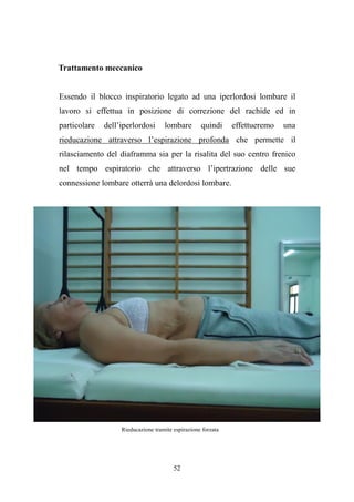 52
Trattamento meccanico
Essendo il blocco inspiratorio legato ad una iperlordosi lombare il
lavoro si effettua in posizione di correzione del rachide ed in
particolare dell’iperlordosi lombare quindi effettueremo una
rieducazione attraverso l’espirazione profonda che permette il
rilasciamento del diaframma sia per la risalita del suo centro frenico
nel tempo espiratorio che attraverso l’ipertrazione delle sue
connessione lombare otterrà una delordosi lombare.
Rieducazione tramite espirazione forzata
 