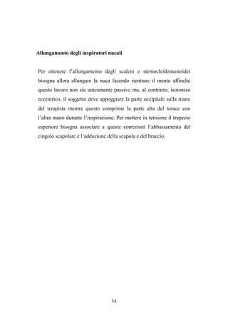 54
Allungamento degli inspiratori nucali
Per ottenere l’allungamento degli scaleni e sternocleidomastoidei
bisogna allora allungare la nuca facendo rientrare il mento affinché
questo lavoro non sia unicamente passivo ma, al contrario, isotonico
eccentrico, il soggetto deve appoggiare la parte occipitale sulla mano
del terapista mentre questo comprime la parte alta del torace con
l’altra mano durante l’inspirazione. Per mettere in tensione il trapezio
superiore bisogna associare a queste correzioni l’abbassamento del
cingolo scapolare e l’adduzione della scapola e del braccio.
 