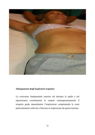 55
Allungamento degli inspiratori scapolare
La correzione fondamentale consiste nel derotare le spalle e nel
riposizionare correttamente le scapole contemporaneamente il
terapista guida manualmente l’inspirazione comprimendo le coste
particolarmente sollevate e bloccate in inspirazione da questa trazione.
 