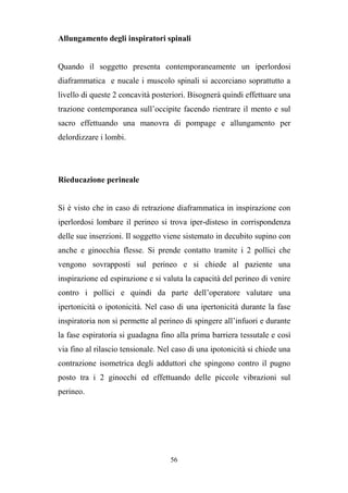 56
Allungamento degli inspiratori spinali
Quando il soggetto presenta contemporaneamente un iperlordosi
diaframmatica e nucale i muscolo spinali si accorciano soprattutto a
livello di queste 2 concavità posteriori. Bisognerà quindi effettuare una
trazione contemporanea sull’occipite facendo rientrare il mento e sul
sacro effettuando una manovra di pompage e allungamento per
delordizzare i lombi.
Rieducazione perineale
Si è visto che in caso di retrazione diaframmatica in inspirazione con
iperlordosi lombare il perineo si trova iper-disteso in corrispondenza
delle sue inserzioni. Il soggetto viene sistemato in decubito supino con
anche e ginocchia flesse. Si prende contatto tramite i 2 pollici che
vengono sovrapposti sul perineo e si chiede al paziente una
inspirazione ed espirazione e si valuta la capacità del perineo di venire
contro i pollici e quindi da parte dell’operatore valutare una
ipertonicità o ipotonicità. Nel caso di una ipertonicità durante la fase
inspiratoria non si permette al perineo di spingere all’infuori e durante
la fase espiratoria si guadagna fino alla prima barriera tessutale e così
via fino al rilascio tensionale. Nel caso di una ipotonicità si chiede una
contrazione isometrica degli adduttori che spingono contro il pugno
posto tra i 2 ginocchi ed effettuando delle piccole vibrazioni sul
perineo.
 
