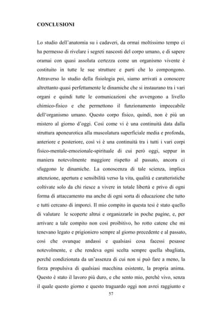 57
CONCLUSIONI
Lo studio dell’anatomia su i cadaveri, da ormai moltissimo tempo ci
ha permesso di rivelare i segreti nascosti del corpo umano, e di sapere
oramai con quasi assoluta certezza come un organismo vivente è
costituito in tutte le sue strutture e parti che lo compongono.
Attraverso lo studio della fisiologia poi, siamo arrivati a conoscere
altrettanto quasi perfettamente le dinamiche che si instaurano tra i vari
organi e quindi tutte le comunicazioni che avvengono a livello
chimico-fisico e che permettono il funzionamento impeccabile
dell‘organismo umano. Questo corpo fisico, quindi, non è più un
mistero al giorno d’oggi. Così come vi è una continuità data dalla
struttura aponeurotica alla muscolatura superficiale media e profonda,
anteriore e posteriore, così vi è una continuità tra i tutti i vari corpi
fisico-mentale-emozionale-spirituale di cui però oggi, seppur in
maniera notevolmente maggiore rispetto al passato, ancora ci
sfuggono le dinamiche. La conoscenza di tale scienza, implica
attenzione, apertura e sensibilità verso la vita, qualità e caratteristiche
coltivate solo da chi riesce a vivere in totale libertà e privo di ogni
forma di attaccamento ma anche di ogni sorta di educazione che tutto
e tutti cercano di imporci. Il mio compito in questa tesi è stato quello
di valutare le scoperte altrui e organizzarle in poche pagine, e, per
arrivare a tale compito non così proibitivo, ho rotto catene che mi
tenevano legato e prigioniero sempre al giorno precedente e al passato,
così che ovunque andassi e qualsiasi cosa facessi pesasse
notevolmente, e che rendeva ogni scelta sempre quella sbagliata,
perché condizionata da un’assenza di cui non si può fare a meno, la
forza propulsiva di qualsiasi macchina esistente, la propria anima.
Questo è stato il lavoro più duro, e che sento mio, perché vivo, senza
il quale questo giorno e questo traguardo oggi non avrei raggiunto e
 