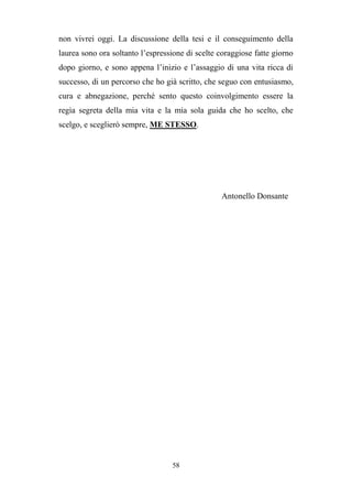 58
non vivrei oggi. La discussione della tesi e il conseguimento della
laurea sono ora soltanto l’espressione di scelte coraggiose fatte giorno
dopo giorno, e sono appena l’inizio e l’assaggio di una vita ricca di
successo, di un percorso che ho già scritto, che seguo con entusiasmo,
cura e abnegazione, perché sento questo coinvolgimento essere la
regìa segreta della mia vita e la mia sola guida che ho scelto, che
scelgo, e sceglierò sempre, ME STESSO.
Antonello Donsante
 