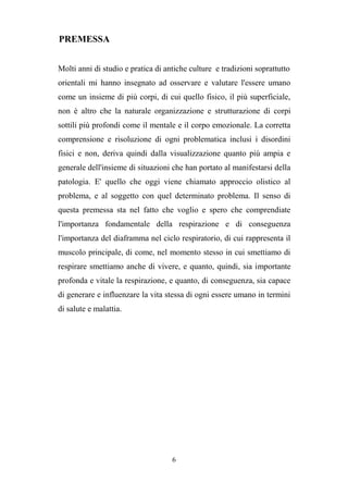 6
PREMESSA
Molti anni di studio e pratica di antiche culture e tradizioni soprattutto
orientali mi hanno insegnato ad osservare e valutare l'essere umano
come un insieme di più corpi, di cui quello fisico, il più superficiale,
non è altro che la naturale organizzazione e strutturazione di corpi
sottili più profondi come il mentale e il corpo emozionale. La corretta
comprensione e risoluzione di ogni problematica inclusi i disordini
fisici e non, deriva quindi dalla visualizzazione quanto più ampia e
generale dell'insieme di situazioni che han portato al manifestarsi della
patologia. E' quello che oggi viene chiamato approccio olistico al
problema, e al soggetto con quel determinato problema. Il senso di
questa premessa sta nel fatto che voglio e spero che comprendiate
l'importanza fondamentale della respirazione e di conseguenza
l'importanza del diaframma nel ciclo respiratorio, di cui rappresenta il
muscolo principale, di come, nel momento stesso in cui smettiamo di
respirare smettiamo anche di vivere, e quanto, quindi, sia importante
profonda e vitale la respirazione, e quanto, di conseguenza, sia capace
di generare e influenzare la vita stessa di ogni essere umano in termini
di salute e malattia.
 