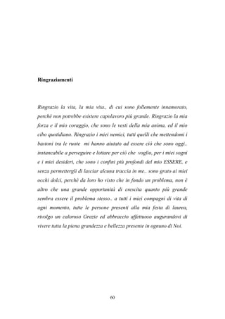 60
Ringraziamenti
Ringrazio la vita, la mia vita., di cui sono follemente innamorato,
perché non potrebbe esistere capolavoro più grande. Ringrazio la mia
forza e il mio coraggio, che sono le vesti della mia anima, ed il mio
cibo quotidiano. Ringrazio i miei nemici, tutti quelli che mettendomi i
bastoni tra le ruote mi hanno aiutato ad essere ciò che sono oggi..
instancabile a perseguire e lottare per ciò che voglio, per i miei sogni
e i miei desideri, che sono i confini più profondi del mio ESSERE, e
senza permettergli di lasciar alcuna traccia in me.. sono grato ai miei
occhi dolci, perchè da loro ho visto che in fondo un problema, non è
altro che una grande opportunità di crescita quanto più grande
sembra essere il problema stesso.. a tutti i miei compagni di vita di
ogni momento, tutte le persone presenti alla mia festa di laurea,
rivolgo un caloroso Grazie ed abbraccio affettuoso augurandovi di
vivere tutta la piena grandezza e bellezza presente in ognuno di Noi.
 
