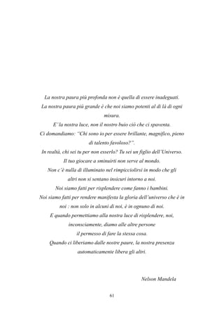 61
La nostra paura più profonda non è quella di essere inadeguati.
La nostra paura più grande è che noi siamo potenti al di là di ogni
misura.
E’la nostra luce, non il nostro buio ciò che ci spaventa.
Ci domandiamo: “Chi sono io per essere brillante, magnifico, pieno
di talento favoloso?”.
In realtà, chi sei tu per non esserlo? Tu sei un figlio dell’Universo.
Il tuo giocare a sminuirti non serve al mondo.
Non c’è nulla di illuminato nel rimpicciolirsi in modo che gli
altri non si sentano insicuri intorno a noi.
Noi siamo fatti per risplendere come fanno i bambini.
Noi siamo fatti per rendere manifesta la gloria dell’universo che è in
noi : non solo in alcuni di noi, è in ognuno di noi.
E quando permettiamo alla nostra luce di risplendere, noi,
inconsciamente, diamo alle altre persone
il permesso di fare la stessa cosa.
Quando ci liberiamo dalle nostre paure, la nostra presenza
automaticamente libera gli altri.
Nelson Mandela
 