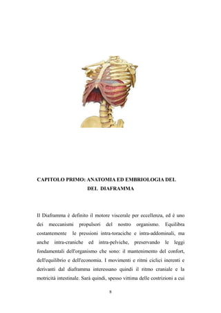 8
CAPITOLO PRIMO: ANATOMIA ED EMBRIOLOGIA DEL
DEL DIAFRAMMA
Il Diaframma è definito il motore viscerale per eccellenza, ed è uno
dei meccanismi propulsori del nostro organismo. Equilibra
costantemente le pressioni intra-toraciche e intra-addominali, ma
anche intra-craniche ed intra-pelviche, preservando le leggi
fondamentali dell'organismo che sono: il mantenimento del confort,
dell'equilibrio e dell'economia. I movimenti e ritmi ciclici inerenti e
derivanti dal diaframma interessano quindi il ritmo craniale e la
motricità intestinale. Sarà quindi, spesso vittima delle costrizioni a cui
 