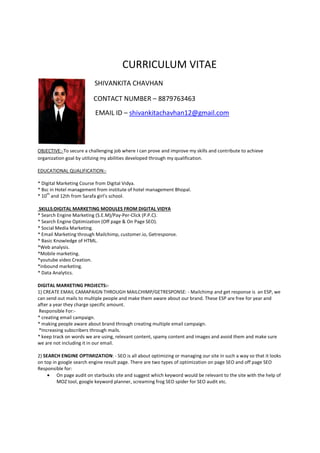 CURRICULUM VITAE
SHIVANKITA CHAVHAN
CONTACT NUMBER – 8879763463
EMAIL ID – shivankitachavhan12@gmail.com
OBJECTIVE:-To secure a challenging job where I can prove and improve my skills and contribute to achieve
organization goal by utilizing my abilities developed through my qualification.
EDUCATIONAL QUALIFICATION:-
* Digital Marketing Course from Digital Vidya.
* Bsc in Hotel management from institute of hotel management Bhopal.
* 10
th
and 12th from Sarafa girl’s school.
SKILLS:DIGITAL MARKETING MODULES FROM DIGITAL VIDYA
* Search Engine Marketing (S.E.M)/Pay-Per-Click (P.P.C).
* Search Engine Optimization (Off page & On Page SEO).
* Social Media Marketing.
* Email Marketing through Mailchimp, customer.io, Getresponse.
* Basic Knowledge of HTML.
*Web analysis.
*Mobile marketing.
*youtube video Creation.
*inbound marketing.
* Data Analytics.
DIGITAL MARKETING PROJECTS:-
1) CREATE EMAIL CAMAPAIGN THROUGH MAILCHIMP/GETRESPONSE: - Mailchimp and get response is an ESP, we
can send out mails to multiple people and make them aware about our brand. These ESP are free for year and
after a year they charge specific amount.
Responsible For:-
* creating email campaign.
* making people aware about brand through creating multiple email campaign.
*Increasing subscribers through mails.
* keep track on words we are using, relevant content, spamy content and images and avoid them and make sure
we are not including it in our email.
2) SEARCH ENGINE OPTIMIZATION: - SEO is all about optimizing or managing our site in such a way so that it looks
on top in google search engine result page. There are two types of optimization on page SEO and off page SEO
Responsible for:
• On page audit on starbucks site and suggest which keyword would be relevant to the site with the help of
MOZ tool, google keyword planner, screaming frog SEO spider for SEO audit etc.
 