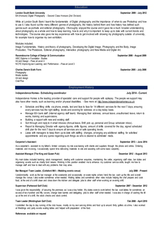 Education
London South Bank University September 2009 - July 2012
BA (Honours) Digital Photography - Second Class Honours (2nd Division)
While at London South Bank I learnt the fundamentals of Digital photography and the importance of when to use Photoshop and how
to use it. I also found out the many different genres of photography, the history behind them and how history has defined such
genres such as portraits and editorial photography. I thoroughly enjoyed the course and it gave me a much broader understanding
about photography as a whole and how to keep learning, how to and why it is important to keep up to date with current trends and
technologies. The course also gave me key experience with how to get involved with showing my photography outside of university,
for example how to organise my own exhibition.
Modules included;
Image Fundamentals, History and theory of photography, Developing the Digital Image, Photography and the Body, Image
Production, The Photobook, Editorial photography, Interactive photography and New Media and Digital Art.
Ravensbourne College of Design & Communication September 2008 - August 2009
ABC Diploma in Foundation Studies
Art and Design - Pass at Level 4
NCFE Improvingown Learning and Performance - Pass at Level 3
Charles Darwin Sixth Form September 2005 - July 2008
Photography
Media studies
Art and design
Clait Plus
Employment History
Independence Homes - Scheduling coordinator July 2014 - Current
Independence Homes is the leading provider of specialist care and support for people with epilepsy. The people we support may
also have other needs, such as learning and/or physical disabilities. - See more at: http://www.independencehomes.co.uk
 Schedule and filling shifts via phone, emails, text and face to face for 14 different services for the next 7 days, ensuring
every services has the right staffing levels and covering for sickness on a day today basis.
 Manage 60+ bank staff (internal agency staff team). Managing their sickness, annual leave, unauthorised leave, return to
works, training and supervisions.
 Building a rapport with new and existing staff.
 Sort through and reply to 4 email inboxes (Annual leave, Shift pick up, personal and Group scheduler inbox).
 Report to Managing Director with agency figures, shifts figures, amount of shifts covered for the day, signed scheduled
shift plan for the next 7 days to ensure all services are on safe operating levels.
 Liaise with managers to keep them up-to-date with staffing changes, arranging any additional staffing for activities/
appointments and any quires regarding such things as who is cleared to administer meds.
Carpenter’s Assistant September 2013 – June 2014
As a carpenter’s assistant to my father’s limited company my role was liaising with clients and suppliers through the phone and online. Ordering
materials and invoicing. I occasionally spend time delivering materials to site and assisting with some basic carpentry.
Assistant Manager (The King and Queen Pub) December 2012 - August 2013
My main duties included banking, stock management, dealing with customer enquiries, maintaining the cellar, organising staff rotas, bar duties and
organising events such as charity fund raisers. Working in this position enabled me to enhance my customer service skills, taught me how to
manage staff and how to deal with any problems that may arise.
Bar Manager/ Team Leader, (Coltsford Mill – Wedding events venue) July 2008 - Present
I predominantly work as the bar manager at the weekends and occasionally on week nights where I tend the bar, cash up the tills and overall
manage the venue. I also waiter sometimes when needed. Waiting tables and sometimes other roles include helping the chef prepare and cook
food, at the end of a shift clean and close down the kitchen and delegate jobs to other staff when working an evening shift.
Supervisor (Parkwood Golf Club) September 2007 - December 2012
I was given the responsibility of securing the premises as I was a key holder. My duties were to work behind the bar, wait tables for sometimes an
excess of two hundred and fifty covers, change beer barrels and delegating jobs to other staff when needed. I was also in charge of cashing the till
up at the end of a shift, the stock checks and stock control.
Team Leader (Woldingham Golf Club) Feb 2008 - April 2010
I controlled the day to day running of the club house, mostly on my own serving drinks and food up to around thirty golfers at a time. I also worked
at Weddings and party events waiting tables and helped with preparation of the food.
References available on request
 