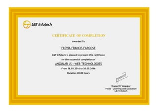 Awarded To
FLEVIA FRANCIS FARGOSE
L&T Infotech is pleased to present this certificate
for the successful completion of
ANGULAR JS : WEB TECHNOLOGIES
From 16.05.2016 to 20.05.2016
Duration 20.00 hours
_______________
Prasad G. Akerkar
Head - Learning and Education
L&T Infotech
 