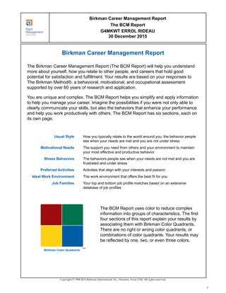 Birkman Career Management Report
The Birkman Career Management Report (The BCM Report) will help you understand
more about yourself, how you relate to other people, and careers that hold good
potential for satisfaction and fulfillment. Your results are based on your responses to
The Birkman Method®, a behavioral, motivational, and occupational assessment
supported by over 60 years of research and application.
You are unique and complex. The BCM Report helps you simplify and apply information
to help you manage your career. Imagine the possibilities if you were not only able to
clearly communicate your skills, but also the behaviors that enhance your performance
and help you work productively with others. The BCM Report has six sections, each on
its own page.
Usual Style How you typically relate to the world around you; the behavior people
see when your needs are met and you are not under stress
Motivational Needs The support you need from others and your environment to maintain
your most effective and productive behavior
Stress Behaviors The behaviors people see when your needs are not met and you are
frustrated and under stress
Preferred Activities Activities that align with your interests and passion
Ideal Work Environment The work environment that offers the best fit for you
Job Families Your top and bottom job profile matches based on an extensive
database of job profiles
TM
Birkman Color Quadrants
The BCM Report uses color to reduce complex
information into groups of characteristics. The first
four sections of this report explain your results by
associating them with Birkman Color Quadrants.
There are no right or wrong color quadrants, or
combinations of color quadrants. Your results may
be reflected by one, two, or even three colors.
Copyright © 1998-2011 Birkman International, Inc., Houston, Texas USA. All rights reserved.
Birkman Career Management Report
The BCM Report
G4MKWT ERROL RIDEAU
30 December 2015
1
 