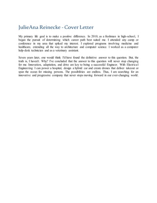 JulieAna Reinecke - Cover Letter
My primary life goal is to make a positive difference. In 2010, as a freshman in high-school, I
began the pursuit of determining which career path best suited me. I attended any camp or
conference in my area that spiked my interest. I explored programs involving medicine and
healthcare, extending all the way to architecture and computer science. I worked as a computer
help-desk technician and as a veterinary assistant.
Seven years later, one would think I'd have found the definitive answer to this question. But, the
truth is, I haven't. Why? I've concluded that the answer to this question will never stop changing
for me. Innovation, adaptation, and drive are key to being a successful Engineer. With Electrical
Engineering I can power a hospital, design a hybrid car and create drones that deliver takeout or
span the ocean for missing persons. The possibilities are endless. Thus, I am searching for an
innovative and progressive company that never stops moving forward in our ever-changing world.
 