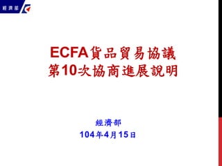 ECFA貨品貿易協議
第10次協商進展說明
經濟部
104年4月15日
 