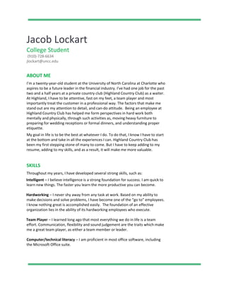 Jacob Lockart
College Student
(910)-728-6634
jlockart@uncc.edu
ABOUT ME
I’m a twenty-year-old student at the University of North Carolina at Charlotte who
aspires to be a future leader in the financial industry. I’ve had one job for the past
two and a half years at a private country club (Highland Country Club) as a waiter.
At Highland, I have to be attentive, fast on my feet, a team player and most
importantly treat the customer in a professional way. The factors that make me
stand out are my attention to detail, and can-do attitude. Being an employee at
Highland Country Club has helped me form perspectives in hard work both
mentally and physically, through such activities as, moving heavy furniture to
preparing for wedding receptions or formal dinners, and understanding proper
etiquette.
My goal in life is to be the best at whatever I do. To do that, I know I have to start
at the bottom and take in all the experiences I can. Highland Country Club has
been my first stepping stone of many to come. But I have to keep adding to my
resume, adding to my skills, and as a result, it will make me more valuable.
SKILLS
Throughout my years, I have developed several strong skills, such as:
Intelligent ​– I believe intelligence is a strong foundation for success. I am quick to
learn new things. The faster you learn the more productive you can become.
Hardworking ​– I never shy away from any task at work. Based on my ability to
make decisions and solve problems, I have become one of the “go to” employees.
I know nothing great is accomplished easily. The foundation of an effective
organization lies in the ability of its hardworking employees who execute.
Team Player ​– I learned long ago that most everything we do in life is a team
effort. Communication, flexibility and sound judgement are the traits which make
me a great team player, as either a team member or leader.
Computer/technical literacy​ – I am proficient in most office software, including
the Microsoft Office suite.
 