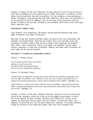 Summary of Analysis for this point: Mickiewicz has hope and trust in God, who has the power to
return the lost homeland just as he returned the poet’s health. Resurrection is an allusion to Christ
raising from the death three days after his crucifixion. It is also an allusion to Jesus performing a
miracle and bringing a dead man back from the death. Mickiewicz relates those two resurrections to
his own, personal one from his childhood. Then, he also hopes for the resurrection of the lost
country. He believes that the return of Poland as a free homeland will be done as God’s and Virgin
Mary’s miraculous grace.
Main Idea#4: Cultural Values
Topic Sentence: Close relationships with families and the bond with landscape build up the
image of homeland in the minds of both poets.
Brief intro of main idea: Russian and Polish cultures are based on very close relationships with
immediate and extended family. Bond between a mother and a son is especially strong. The
remembrance of family members helps the poets remember their temporarily lost homeland.
Thus, “home” where a person lives with his or her family and “homeland” become similar
concepts. Landscape is a visual form of homeland. Thinking and writing about it transforms the
poets’ minds into the beloved homeland.
Sub Point # 1: A mother-son relationship in Russia
Evidence #1: Primary Source:
For seventeen months I have cried aloud,
calling you back to your lair.
I hurled myself at the hangman's foot.
You are my son, changed into nightmare.
Evidence #2: Secondary Source:
“Mothers have an obligation to protect the interest of their sons, and that consequently, they
have the right to a political voice’. Mothers, in this view, have instincts that make them act
against state-sponsored patriotism, at least when it endangers their children” (Sperling, 12).
“Real mother is a woman who went to pull their sons out of military camps and out of prison.
Where conditions demanded the ethos of the maternal instinct, and mothers had to bring order
and security” (Sperling, 12).
Summary of Analysis for this point: Akhmatova illustrates deep love for her son, extreme pain
caused by their separation, and the tries to free her son by begging the government to release
him. In this fragment she shows devotion and loyalty to her beloved son. A critical source
confirms the strong bond between mothers and sons in Russia. It is both, their instinct and
obligation to protect their sons even if it means risking lives, reputation, or becoming humiliated.
Getting the son back is for the mother like getting a little piece of her homeland back.
 