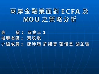 兩岸金融業面對 ECFA 及 MOU 之策略分析 班  級 :  四金三 1 指導老師 :  葉玟琪 小組成員 :  陳沛筠 許翔智 張懷恩 胡芷瑄 