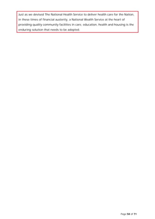 Page 58 of 71
Just as we devised The National Health Service to deliver health care for the Nation,
in these times of financial austerity, a National Wealth Service at the heart of
providing quality community facilities in care, education, health and housing is the
enduring solution that needs to be adopted.
 