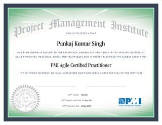HAS BEEN FORMALLY EVALUATED FOR EXPERIENCE, KNOWLEDGE AND SKILLS IN THE SPECIALIZED AREA OF
AGILE PRINCIPLES, PRACTICES, TOOLS AND TECHNIQUES AND IS HEREBY BESTOWED THE GLOBAL CREDENTIAL
THIS IS TO CERTIFY THAT
IN TESTIMONY WHEREOF, WE HAVE SUBSCRIBED OUR SIGNATURES UNDER THE SEAL OF THE INSTITUTE
PMI Agile Certiﬁed Practitioner
rr f f
ACPSM Number «CertificateID»
ACPSM Original Grant Date «OriginalGrantDate»
ACPSM Expiration Date «EffectiveExpiryDate»10 May 2018
11 May 2015
Pankaj Kumar Singh
1816349
President and Chief Executive OfficerMark A. Langley •Chair, Board of DirectorsRicardo Triana •
 