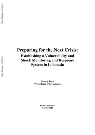 Preparing for the Next Crisis:
Establishing a Vulnerability and
Shock Monitoring and Response
System in Indonesia
Poverty Team
World Bank Office Jakarta
Jakarta, Indonesia
October 2010
PublicDisclosureAuthorizedPublicDisclosureAuthorizedPublicDisclosureAuthorizedPublicDisclosureAuthorized
70638
 