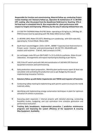 Responsible for Erection and commissioning, Material follow up, conducting Project
review meetings and Statutory follow-up , Operation & maintenance of 2 x 80 MW
CPP. Looking after the project from the Base(Green field) level to Reaching STG at
full load level in scheduled time & Also responsible for plant performance with
respect to Targets and Improving Efficiency by the way of reducing Utilized Heat rate.
 2 X 330 TPH THERMAX Make IR-CFBC Boiler- operating at 95 kg/sq.cm, 540 Deg, 50
PPM Emission level by operating with YBL Make DDCS Centum 3000.
 2 x 80 MW ,BHEL Make STG SETS, Bleeding cum condensing with GEA make ACC,
operating by Finland Made Metso DNA
 South Asia’s second biggest (210 x 110 M , 80000 T Capacity) Coal shed erection in
Private sector - Erection and commissioning of 2X 150 TPH CRUSHERS with
stackers and reclaimer (Takraf) , Belt conveyors in CHP.
 Ion exchanges make RO cum DM PLANT 2 x 15 Cu.M & its auxiliaries. Water & coal
Laboratory - Arrangements and report monitoring & checking as per Norms.
 230 /11kv HT switch yard with SAS and coordination of 160 MW CPP Electrical
equipment erections and commissioning.
 Daily production report preparation , Monthly plant performance report & Heat rate
calculation and controlling the production cost as per Budget by the way of
implementing innovative Technics.
 Statutory follow up with Boiler Inspectorate and TNPCB and Inspector of Factories.
 Conducting safety meeting & implementing work permit system to ensure the men&
materials safety.
 Identifying and implementing energy conservation techniques in plant for optimum
utilization of utilities in processes.
 Executing plant expansion / internal projects with detailed planning, conducting
feasibility studies, budgeting, and cost estimation time schedule generation and
performance evaluation.
 Tracking daily breakdowns, implemented preventive / predictive maintenance
programs and improving the system efficiency of the equipment & ensuring
Max.Equipment Availabilty.
 