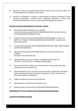  Specialist in Turbine servicing &trouble shooting, Quality Control, Resource, Water and
Energy Management, & handling New Projects.
 Versatile and adaptable to change in understanding new Business Operations, Result
Oriented, hardworking , successful Senior Leadership Professional in Power Plant
Operation& Maintenance-process, services and People Management domains..
NATURE OF JOB AND RESPONSIBILITY IN M/S KSCL -TRICHY:
 (KOTHARI SUGARS & CHEMICALS LTD., LALGUDI)
Erection &Commissioning of M/S ABB –BARODA (INDIA) FIRST 2x6 MW TG Sets &
1X22 MW HANZHOU (CHINEESE) STG Set.
 Erection & Commissioning of M/S ISGEC MAKE 2X40TPH (66Kg/cm2
, 4850
C) , 1X
80TPH (IJT , 87 Kg/cm2,
510 Dec) BAGASSE &COAL FIRED BOILER Co-generation
Boilers & Auxiliaries
 Erection & Commissioning of M/S THERMAX MAKE DM PLANT (OBR- 380M3
&200M3
)
and RO PLNAT (20M3/HR)
 Operation & Maintenance of 2 X6 MW,1X22 MW Co-Generation Power Plant
(110KV/11
KV) With PLC Based M/S YBL DCS.
 Operation & Maintenance of Distillery 1 X500KW DISTILERY UNIT CPP
( 1X 8 TPH – CVL & 1X 12 TPH – THERMAX,1X 500KW ABB)
 Preventive & Predictive Maintenance of Power plant Auxiliaries like Fans, Boiler
Feed Water pump, Compressor etc.,
 Water Management and in Dm Plant, Condensate water, Cooling tower And Waste
Water Recycling Plant Project (Utilization of evaporator -2 body Condensate as
feed water to boiler thru DM plant)
 Budget Planning and Inventory Control with MIS.
 Material follow up and Planning of Shutdown Jobs.
 Statutory Follow up with respect to DDB (IBR) &TNPCB (AAQS) Norms.
RESPONSIBILITY OF TOTAL POWER PLANT OPERATION AND MAINTENANCE.
GUJARATH ENTERPRISES (EX-ABB):
 