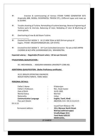  Erection & commissioning of Various STEAM TURBO GENERATOR SETS
(Especially ABB, SKODA, ESCHERWYSS, TRIVENI ETC.,) Different types and make up
to 30 MW.
 Trouble shooting of Turbine, Remetalling of turbine bearings, Reverse Engineering of
Turbine parts & internals, Balancing of rotor, Reblading of rotor & Machining of
steam glands.
 Overhauling of new & old Steam Turbine.
 Erected first DLF-SKODA ‘S 1X 2.5 MW TGSet at M/S Shriram group of
Sugars, TITAWI –MUZAFFERNAGAR (Dt). (UP-STATE)
 Erected first DLF-SKODA ‘S B.P Cum Controlled Extraction TG sets at M/S NPPM
(1X5MW) & M/S APM ,AURANGABAD (Dt), MAHARASTRA.
Expected salaray : Negotiable (Present salary : 18 lacs per Annum)
EDUCATIONAL QUALIFICATION :
B.E -MECHANICAL : MADURAI KAMARAJ UNIVERSITY (1986-90)
ADDITIONAL QUALIFICATION: (Boiler Proficiency certificate)
B.O.E (BOILER OPERATING ENGINEER)
BOILER INSPECTORATE, TAMIL NADU
PERSONAL DETAILS:
Father’s Name : R.Natarajan
Father’s Profession : Rtd., Head master
Date of Birth : 16.05.1969
Marital Status : Married
Nationality : Indian
Communication Language : English, Tamil, Hindi
Pass port Details : J8824504, D.0.I :04.11.11,D.O.E:
03.11.21
Issued from Madurai -PO
Permanent address : 38 A, Maravar North Street
Watrap (vathirairruppu)
VirudhuNagar (D.t)
Tamil Nadu-626132
94439 62351,
IT FORTE
 