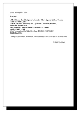 Skilled in using MS Office
Reference:
1. Mr.S.Sivaraj (President-power), Suryadev Alloys & power (p) ltd., Chennai
Mobile no: 08056333055
2. Mr.K.A.Ganesh (Director), M/s.Aquatherm Consultant, Chennai,
Mobile No: 09444018825.
3.Mr.Rathinam ( Vice –president) –Shriram EPC(SEPC)
Mobile: 094455 29944.
4.Mr.Viveganathan(Ex.Addl.chief. Engr-T.N.E.B)-09445486405
DECLARATION:
I hereby declare that the information furnished above is true to the best of my knowledge.
N.SARAVANAN
 