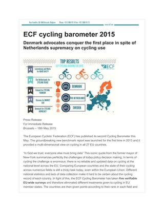 ECF cycling barometer 2015
Denmark advocates conquer the first place in spite of
Netherlands supremacy on cycling use
Press Release
For Immediate Release
Brussels – 18th May 2015
The European Cyclists’ Federation (ECF) has published its second Cycling Barometer this
May. The groundbreaking new benchmark report was launched for the first time in 2013 and it
provided a multi-dimensional view on cycling in all 27 EU countries.
“In God we trust, everyone else must bring data” This iconic quote from the former mayor of
New-York summarizes perfectly the challenges of today policy decision making. In terms of
cycling the challenge is enormous: there is no reliable and updated data on cycling at the
national level across the EU. Comparing European countries and the state of their cycling
across numerous fields is still a tricky task today, even within the European Union. Different
national statistics and lack of data collection make it hard to be certain about the cycling
record of each country. In light of this, the ECF Cycling Barometer has taken five verifiable
EU-wide surveys and therefore eliminated different treatments given to cycling in EU
member states. The countries are then given points according to their rank in each field and
 