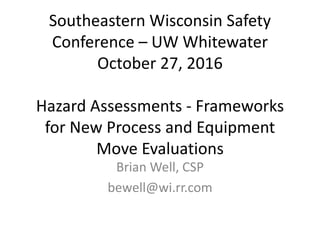 Southeastern Wisconsin Safety
Conference – UW Whitewater
October 27, 2016
Hazard Assessments - Frameworks
for New Process and Equipment
Move Evaluations
Brian Well, CSP
bewell@wi.rr.com
 