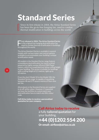 Standard Series
F
irst released in 2004, The Airius Standard Series
throughout the world.
The Airius Standard Series is available in several
models with various motor and control options
available to accommodate your building’s unique
All models in the Standard Series range feature
motors, which are suspended just below ceiling height
in your building. This series is suitable for buildings
with a ceiling height of 2.5 metres, right up to
33 metres.
From the short Model 10 to the Model 100, the
Standard Series range is capable of equalising
per fan.
All products in the Standard Series are supplied
in an off-white colour. However, if requested
we have the facilities to custom paint your
code.
Call Airius today to receive a personalised
quotation for your company.
[
Since its first release in 2004, the Airius Standard Series
has been the go-to free hanging fan, used to combat
thermal stratification in buildings across the world.
Call Airius today to receive
a fully tailored quotation for
your building.
+44 (0)1202 554 200
O
12
 