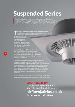 Suspended Series
[
T
he Airius Suspended Series is suitable for buildings
with dropped, false or suspended ceilings or where an
unobtrusive and discreet installation
is required. Thermal
many buildings, not
only in the UK but all
around the world and is a
leading contributor to high
energy costs and increased
carbon footprints.
The Airius Suspended Series will ensure
that there is a constant recirculation of
air and balance temperatures throughout
your building, saving you 20% to 50% on your
heating/cooling costs and reducing your carbon
footprint considerably.
The Airius Suspended Series is an additional piece
of equipment that houses an Airius Standard Series
from just below the ceiling before it escapes into the void
above. Suitable for buildings with a ceiling height of 2.5
metres up to 15 metres, the Suspended Series is simple to
install meeting standard European ceiling grid dimensions
(600mm x 600mm) and is easily adaptable to changing
All models in the Suspended Series are available in off-white
or can also be custom painted to match any RAL colour code.
For installations into suspended, dropped or false
ceilings Airius supply a suspended ceiling kit, which is
sized to fit standard European ceiling tile dimensions.
Email Airius today,
complete with your details &
site reference for a 24hr reply.
Or call: +44 (0)1202 554 200
16
 