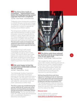 The Airius fans made an
immediate ... improvement even
before the heating/cooling system
upgrades had been completed.““Following severe temperature problems
in a British Airways maintenance hangar
at Heathrow, we (Gratte Brothers) were
awarded the contract to upgrade the
heating and ventilation system.
The temperature problems were severe
with staﬀ threatening to walk out. After
exhaustive research it was decided to
install 12 x Airius Model 100 units and
15 x Airius Model 60 units to improve
internal air circulation and reduce the
extremely high heating and cooling costs.
The Airius fans made an immediate and
heating/cooling system upgrades had been
completed.
All complaints from staﬀ ceased
immediately and they were now
comfortable enough to work in their
t-shirts. The team at Airius were really
helpful and a pleasure to work with.
We will be tendering for further British
Airways projects of this type and fully
expect to purchase more Airius units.”
Joe Forgie – Project Manager – Gratte Brothers Group
The Airius units have reduced
our heating costs by an impressive
25% in our sports hall.
““We installed the Airius system into 2
sports halls and the swimming pool area at
Sixmile Leisure Centre, Newtownabbey.
These have made a vast improvement
to the internal atmosphere within the
buildings and the public who use the
improved for sporting activities.
We have found the Airius units have
reduced our heating costs by an impressive
25% in our sports halls and swimming pool
area; the thermostat in the swimming pool
building has also been turned down 2°C!
The heating systems come on much less
often and the complaints from swimmers
about the warmth in the swimming pool
area has reduced by 90%.”
James Dunn – Facilities Manager - Sixmile Leisure Centre
1919
environment comfortable without
the AC running.
““Our Edinburgh Outdoor Experience
opening out into high roofed area with a
We originally controlled the temperature
with large AC units but the result was
never satisfactory at either level.
The Airius system was installed during the
summer whilst the AC system was closed
down for servicing and we were happy to
the AC running. This has now led to the
entire AC system being decommissioned
with a considerable reduction in
electricity consumption.”
Iain Calder – Property Director – Tiso Ltd
Discover more
See our full list of 65+ customer
testimonials on our website at
www.airius.co.uk/client-testimonials
 