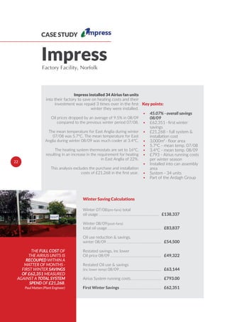 CASE STUDY
ImpressFactory Facility, Norfolk
THE FULL COST OF
THE AIRIUS UNITS IS
RECOUPED WITHIN A
MATTER OF MONTHS -
FIRST WINTER SAVINGS
OF £62,351 MEASURED
AGAINST A TOTAL SYSTEM
SPEND OF £21,268.
Paul Matten (Plant Engineer)
• 45.07% - overall savings
08/09
•
savings
• £21,268 - full system &
installation cost
•
• 5.7°C - mean temp. 07/08
• 3.4°C - mean temp. 08/09
• £793 - Airius running costs
per winter season
• Installed into can assembly
area
• System - 34 units
• Part of the Ardagh Group
Key points:
£138,337
£83,837
£54,500
£49,322
£63,144
£793.00
£62,351
Winter Saving Calculations
First Winter Savings
Winter 07/08(pre-fans) total
oil usage
Winter 08/09(post-fans)
total oil usage
Oil use reduction & savings,
winter 08/09
Restated savings, inc lower
Oil price 08/09
Restated Oil use & savings
(inc lower temp) 08/09
Airius System running costs
22
Impress installed 34 Airius fan units
into their factory to save on heating costs and their
investment was repaid 3 times over in the ﬁrst
winter they were installed.
Oil prices dropped by an average of 9.5% in 08/09
compared to the previous winter period 07/08.
The mean temperature for East Anglia during winter
07/08 was 5.7°C. The mean temperature for East
Anglia during winter 08/09 was much cooler at 3.4°C.
The heating system thermostats are set to 16°C,
resulting in an increase in the requirement for heating
in East Anglia of 22%.
This analysis excludes the purchase and installation
costs of £21,268 in the ﬁrst year.
 