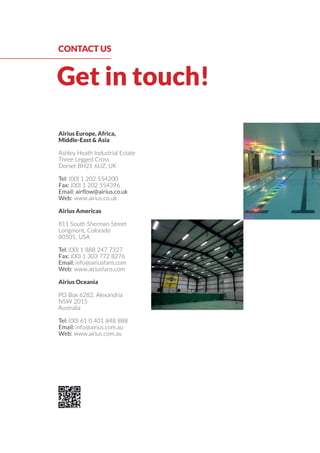 Get in touch!
CONTACT US
Airius Europe, Africa,
Middle-East & Asia
Ashley Heath Industrial Estate
Three Legged Cross
Dorset BH21 6UZ, UK
Tel: (00) 1 202 554200
Fax: (00) 1 202 554396
Email: airﬂow@airius.co.uk
Web: www.airius.co.uk
Airius Americas
811 South Sherman Street
Longmont, Colorado
80501, USA
Tel: (00) 1 888 247 7327
Fax: (00) 1 303 772 8276
Email: info@airiusfans.com
Web: www.airiusfans.com
Airius Oceania
PO Box 6282, Alexandria
NSW 2015
Australia
Tel: (00) 61 0 401 848 888
Email: info@airius.com.au
Web: www.airius.com.au
 