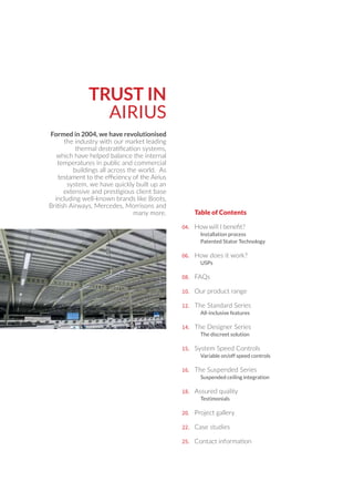 04.
06.
08.
10.
12.
14.
15.
16.
20.
22.
25.
Installation process
Patented Stator Technology
How does it work?
USPs
FAQs
Our product range
The Standard Series
All-inclusive features
The Designer Series
The discreet solution
System Speed Controls
Variable on/off speed controls
The Suspended Series
Suspended ceiling integration
Assured quality
Testimonials
Project gallery
Case studies
Contact information
Table of Contents
TRUST IN
AIRIUS
18.
Formed in 2004, we have revolutionised
the industry with our market leading
thermal destratiﬁcation systems,
which have helped balance the internal
temperatures in public and commercial
buildings all across the world. As
testament to the eﬃciency of the Airius
system, we have quickly built up an
extensive and prestigious client base
including well-known brands like Boots,
British Airways, Mercedes, Morrisons and
many more.
 