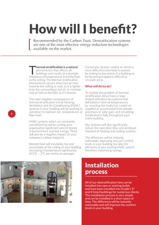 4
Recommended by the Carbon Trust, Destratification systems
are one of the most effective energy reduction technologies
available on the market.[
Installation
process
installed into new or existing builds
and have been installed into Grade I, II*
and II listed buildings for numerous clients.
The installation process is very simple
and can be installed in a short space of
time. The difference will be instantly
noticeable and will improve the comfort
levels in your building.
Tphenomenon that aﬀects all
buildings and results in a dramatic
phenomenon occurs when hot air rises
towards the ceiling or roof, as it is lighter
than the surrounding cool air. In contrast,
The main negative consequence of
Ventilation and Air Conditioning (HVAC)
systems in your building will be working in
overdrive to maintain set temperatures at
HVAC systems which are constantly
overdelivering will be costing your
in performance and lost energy. There
will also be a negative impact on your
company’s carbon footprint.
Wasted heat will inevitably rise and
accumulate at the ceiling of your building,
(0.5ºC – 2ºC per metre on average).
Conversely, heavier cooled air which is
by sinking to low points in a building or
circulate areas.
What will Airius do?
To combat the problem of thermal
will balance internal temperatures,
by recycling the heated or cooled air
supplied or accumulated from people,
processes or solar gain, and circulating
temperatures fully throughout your
entire building.
Our systems will also
reduce the operation time and workload
required of heating and cooling systems.
The diﬀerence will be instantly
noticeable, improving not just comfort
levels in your building but also the
therefore maximising savings.
Installation
process
 