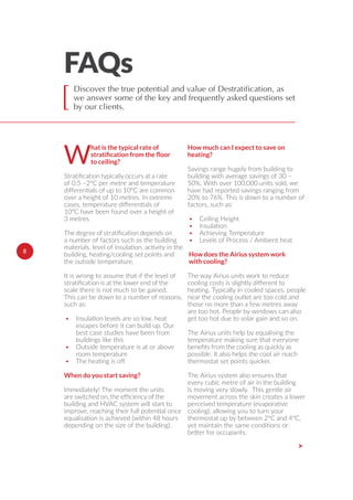 FAQs
[
W
hat is the typical rate of
to ceiling?
of 0.5 –2ºC per metre and temperature
diﬀerentials of up to 10°C are common
over a height of 10 metres. In extreme
cases, temperature diﬀerentials of
10°C have been found over a height of
3 metres.
a number of factors such as the building
materials, level of insulation, activity in the
building, heating/cooling set points and
the outside temperature.
It is wrong to assume that if the level of
scale there is not much to be gained.
This can be down to a number of reasons,
such as:
• Insulation levels are so low, heat
escapes before it can build up. Our
best case studies have been from
buildings like this
• Outside temperature is at or above
room temperature
• The heating is oﬀ
When do you start saving?
Immediately! The moment the units
building and HVAC system will start to
improve, reaching their full potential once
equalisation is achieved (within 48 hours
depending on the size of the building).
How much can I expect to save on
heating?
Savings range hugely from building to
building with average savings of 30 –
50%. With over 100,000 units sold, we
have had reported savings ranging from
20% to 76%. This is down to a number of
factors, such as:
• Ceiling Height
• Insulation
• Achieving Temperature
• Levels of Process / Ambient heat
How does the Airius system work
with cooling?
The way Airius units work to reduce
cooling costs is slightly diﬀerent to
heating. Typically in cooled spaces, people
near the cooling outlet are too cold and
those no more than a few metres away
are too hot. People by windows can also
get too hot due to solar gain and so on.
The Airius units help by equalising the
temperature making sure that everyone
possible. It also helps the cool air reach
thermostat set points quicker.
The Airius system also ensures that
every cubic metre of air in the building
is moving very slowly. This gentle air
movement across the skin creates a lower
perceived temperature (evaporative
cooling), allowing you to turn your
thermostat up by between 2ºC and 4ºC,
yet maintain the same conditions or
better for occupants.
>
8
Discover the true potential and value of Destratification, as
we answer some of the key and frequently asked questions set
by our clients.
 