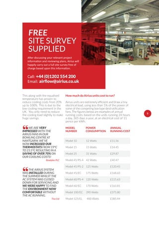9
happily carry out a full site survey free of
Call: +44 (0)1202 554 200
Email:
FREE
SITE SURVEY
SUPPLIED
£11.56
£14.45
£29.87
£40.47
£120.45
£168.63
£115.63
£163.81
£375.80
£385.44
MODEL
NUMBER
Model 10
Model 15
Model 25
Model 45/PS-4
Model 45/PS-2
Model 45/EC
Model 60/PS-4
Model 60/EC
Model 100/EC
Model 125/EL
12 Watts
15 Watts
31 Watts
42 Watts
125 Watts
175 Watts
120 Watts
170 Watts
390 Watts
400 Watts
POWER
CONSUMPTION
ANNUAL
RUNNING COST
How much do Airius units cost to run?
electrical load, using less than 5% of the power of
running costs, based on the units running 24 hours
a day, 365 days a year, at an electrical cost of 11
pence per kWh.
WE ARE VERY
IMPRESSED WITH THE
AIRIUS FANS IN OUR
BOWLING CENTRE AT
NANTGARW. WE’VE
NOW INCREASED OUR
THERMOSTATS FROM 19°C
TO 23.5°C RESULTING IN A
SAVING OF OVER 70% ON
OUR COOLING COSTS!
Bowlplex PLC
“
THE AIRIUS SYSTEM
WAS INSTALLED DURING
THE SUMMER WHILST THE
AC SYSTEM WAS CLOSED
DOWN FOR SERVICING AND
WE WERE HAPPY TO FIND
THE ENVIRONMENT NOW
COMFORTABLE WITHOUT
THE AC RUNNING.
Tiso Ltd
“
This along with the equalised
temperature has proven to
reduce cooling costs from 20%
up to 100%. This is due to the
low cooling requirement in the
UK. You only need to reduce
the cooling load slightly to make
huge savings.
9
 